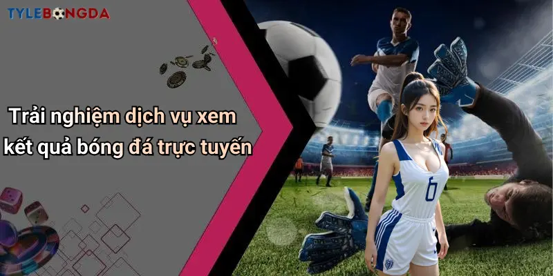 Trải nghiệm dịch vụ xem kết quả bóng đá trực tuyến