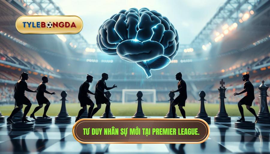 Sự chuyển dịch trong tư duy sử dụng nhân sự của các đại gia Premier League
